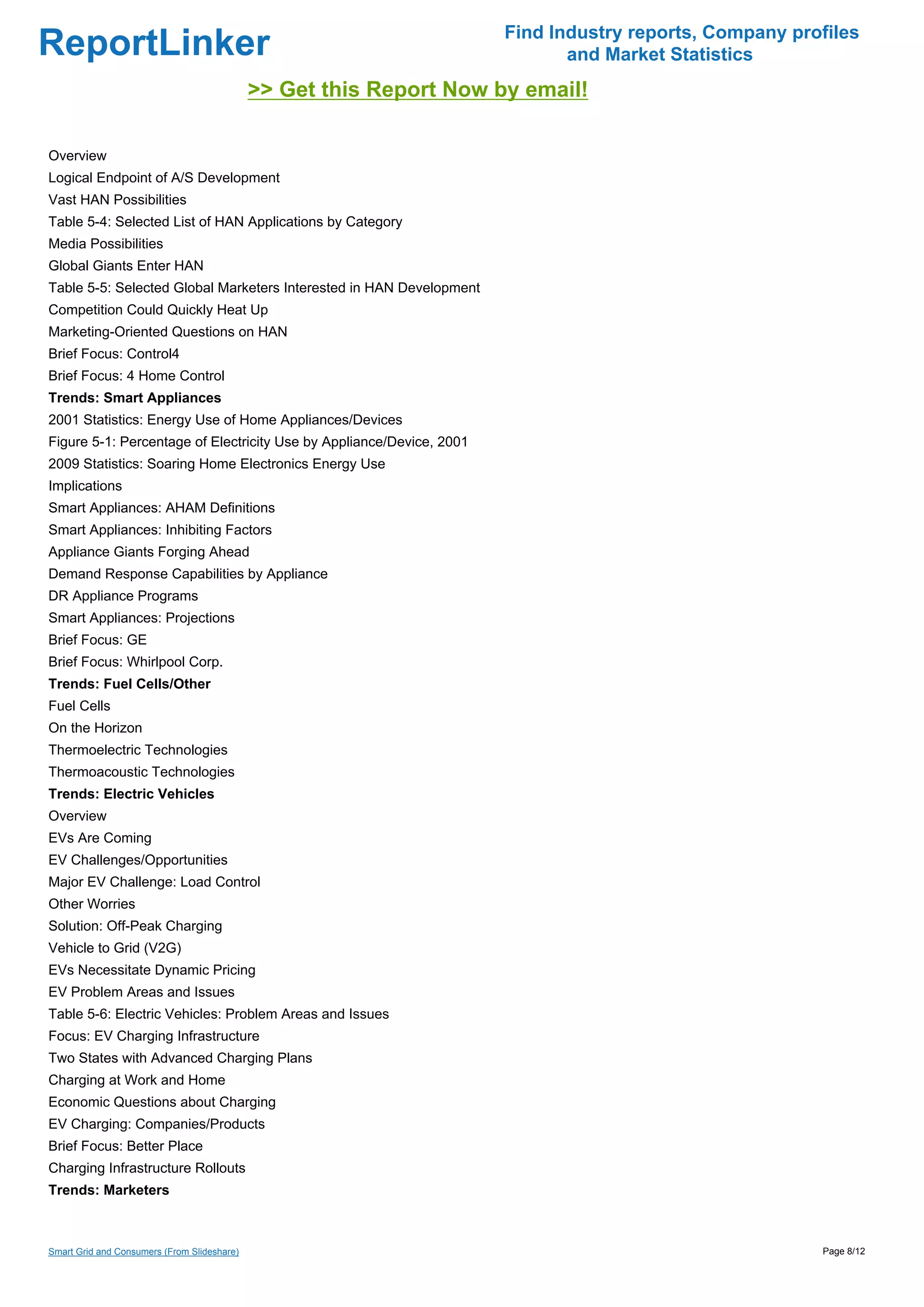 Find Industry reports, Company profiles
ReportLinker                                                                 and Market Statistics
                                             >> Get this Report Now by email!

Overview
Logical Endpoint of A/S Development
Vast HAN Possibilities
Table 5-4: Selected List of HAN Applications by Category
Media Possibilities
Global Giants Enter HAN
Table 5-5: Selected Global Marketers Interested in HAN Development
Competition Could Quickly Heat Up
Marketing-Oriented Questions on HAN
Brief Focus: Control4
Brief Focus: 4 Home Control
Trends: Smart Appliances
2001 Statistics: Energy Use of Home Appliances/Devices
Figure 5-1: Percentage of Electricity Use by Appliance/Device, 2001
2009 Statistics: Soaring Home Electronics Energy Use
Implications
Smart Appliances: AHAM Definitions
Smart Appliances: Inhibiting Factors
Appliance Giants Forging Ahead
Demand Response Capabilities by Appliance
DR Appliance Programs
Smart Appliances: Projections
Brief Focus: GE
Brief Focus: Whirlpool Corp.
Trends: Fuel Cells/Other
Fuel Cells
On the Horizon
Thermoelectric Technologies
Thermoacoustic Technologies
Trends: Electric Vehicles
Overview
EVs Are Coming
EV Challenges/Opportunities
Major EV Challenge: Load Control
Other Worries
Solution: Off-Peak Charging
Vehicle to Grid (V2G)
EVs Necessitate Dynamic Pricing
EV Problem Areas and Issues
Table 5-6: Electric Vehicles: Problem Areas and Issues
Focus: EV Charging Infrastructure
Two States with Advanced Charging Plans
Charging at Work and Home
Economic Questions about Charging
EV Charging: Companies/Products
Brief Focus: Better Place
Charging Infrastructure Rollouts
Trends: Marketers



Smart Grid and Consumers (From Slideshare)                                                              Page 8/12
 