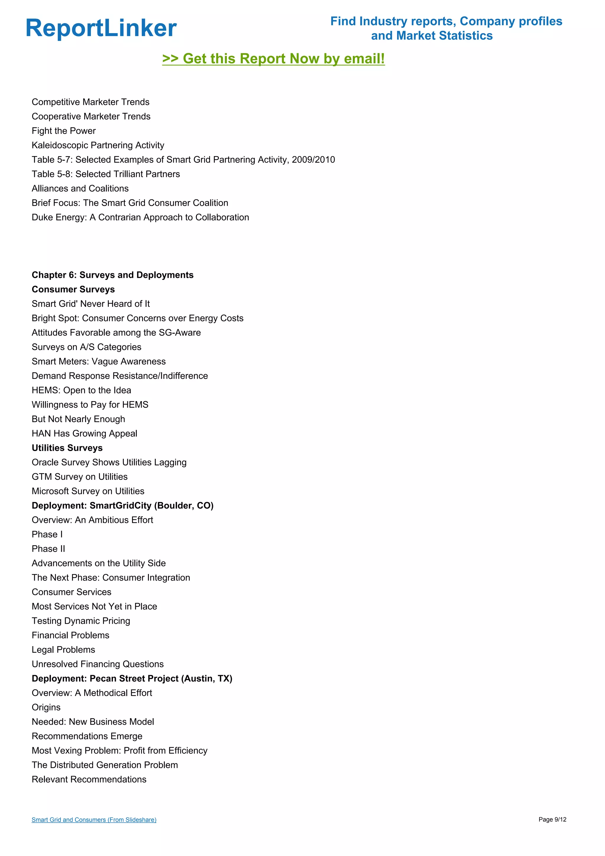 Find Industry reports, Company profiles
ReportLinker                                                                  and Market Statistics
                                             >> Get this Report Now by email!

Competitive Marketer Trends
Cooperative Marketer Trends
Fight the Power
Kaleidoscopic Partnering Activity
Table 5-7: Selected Examples of Smart Grid Partnering Activity, 2009/2010
Table 5-8: Selected Trilliant Partners
Alliances and Coalitions
Brief Focus: The Smart Grid Consumer Coalition
Duke Energy: A Contrarian Approach to Collaboration




Chapter 6: Surveys and Deployments
Consumer Surveys
Smart Grid' Never Heard of It
Bright Spot: Consumer Concerns over Energy Costs
Attitudes Favorable among the SG-Aware
Surveys on A/S Categories
Smart Meters: Vague Awareness
Demand Response Resistance/Indifference
HEMS: Open to the Idea
Willingness to Pay for HEMS
But Not Nearly Enough
HAN Has Growing Appeal
Utilities Surveys
Oracle Survey Shows Utilities Lagging
GTM Survey on Utilities
Microsoft Survey on Utilities
Deployment: SmartGridCity (Boulder, CO)
Overview: An Ambitious Effort
Phase I
Phase II
Advancements on the Utility Side
The Next Phase: Consumer Integration
Consumer Services
Most Services Not Yet in Place
Testing Dynamic Pricing
Financial Problems
Legal Problems
Unresolved Financing Questions
Deployment: Pecan Street Project (Austin, TX)
Overview: A Methodical Effort
Origins
Needed: New Business Model
Recommendations Emerge
Most Vexing Problem: Profit from Efficiency
The Distributed Generation Problem
Relevant Recommendations



Smart Grid and Consumers (From Slideshare)                                                               Page 9/12
 