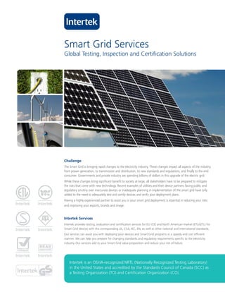 Smart Grid Services
Global Testing, Inspection and Certification Solutions




Challenge
The Smart Grid is bringing rapid changes to the electricity industry. These changes impact all aspects of the industry,
from power generation, to transmission and distribution, to new standards and regulations, and finally to the end
consumer. Governments and private industry are spending billions of dollars in this upgrade of the electric grid.
While these changes bring significant benefit to society at large, all stakeholders have to be prepared to mitigate
the risks that come with new technology. Recent examples of utilities and their device partners facing public and
regulatory scrutiny over inaccurate devices or inadequate planning in implementation of the smart grid have only
added to the need to adequately test and certify devices and verify your deployment plans.
Having a highly experienced partner to assist you in your smart grid deployment is essential in reducing your risks
and improving your exports, brands and image.


Intertek Services
Intertek provides testing, evaluation and certification services for EU (CE) and North American market (ETL/cETL) for
Smart Grid devices with the corresponding UL, CSA, IEC, EN, as well as other national and international standards.
Our services can assist you with deploying your devices and Smart Grid programs in a speedy and cost efficient
manner. We can help you prepare for changing standards and regulatory requirements specific to the electricity
industry. Our services add to your Smart Grid value proposition and reduce your risk of failure.




    Intertek is an OSHA-recognized NRTL (Nationally Recognized Testing Laboratory)
    in the United States and accredited by the Standards Council of Canada (SCC) as
    a Testing Organization (TO) and Certification Organization (CO).
 