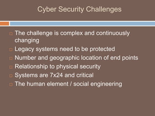 Cyber Security Challenges


   The challenge is complex and continuously
    changing
   Legacy systems need to be protected
   Number and geographic location of end points
   Relationship to physical security
   Systems are 7x24 and critical
   The human element / social engineering
 