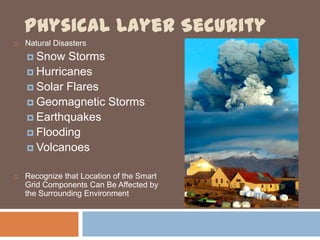Physical Layer Security
   Natural Disasters
     Snow  Storms
     Hurricanes
     Solar Flares
     Geomagnetic Storms
     Earthquakes
     Flooding
     Volcanoes


   Recognize that Location of the Smart
    Grid Components Can Be Affected by
    the Surrounding Environment
 