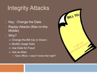 Integrity Attacks

   Key: Change the Data
   Replay Attacks (Man-in-the-
    Middle)
   Why?
       Change the Bill (Up or Down)
       Modify Usage Data
       Use Data for Fraud
       Use as Alias
           “Gee Officer, I wasn‟t home that night!”
 