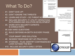 What To Do?
   #1:  DON‟T GIVE UP!
   #2:  DON‟T IGNORE THE THREATS!
   #3:  LEARN AND STUDY – DO THREAT MODELING
   #4: INCLUDE SECURITY, IT, UTILITY OPERATIONS
        IN PLANNING AND SOLUTION DEVELOPMENT
   #5: WORK WITH SECURITY EXPERTS
        & CONSULTANTS
   #6: ASK HARD QUESTIONS
   #7: BUILD DEFENSE-IN-DEPTH IN EVERY PHASE
    OF
        YOUR SMART GRID SOLUTION
   #8: INCIDENT RESPONSE SET UP, PRACTICED
   #9: STORAGE – PLAN, IDENTIFY CONTINGENCIES,
        LOOK OUTSIDE THE BOX
   #10: INCLUDE SECURITY EARLY, OFTEN
 