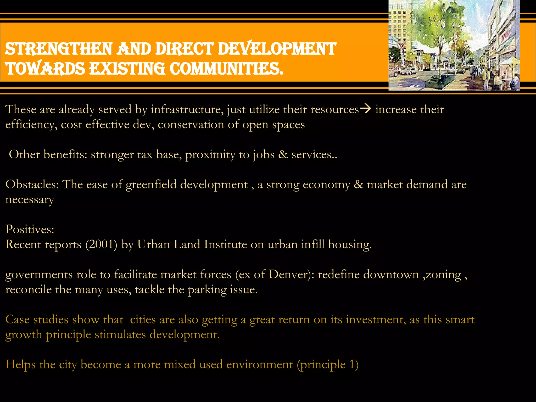 Strengthen and direct development towards existing communities. These are already served by infrastructure, just utilize their resources   increase their efficiency, cost effective dev, conservation of open spaces Other benefits: stronger tax base, proximity to jobs & services.. Obstacles: The ease of greenfield development , a strong economy & market demand are necessary Positives: Recent reports (2001) by Urban Land Institute on urban infill housing. governments role to facilitate market forces (ex of Denver): redefine downtown ,zoning , reconcile the many uses, tackle the parking issue. Case studies show that  cities are also getting a great return on its investment, as this smart growth principle stimulates development. Helps the city become a more mixed used environment (principle 1) 