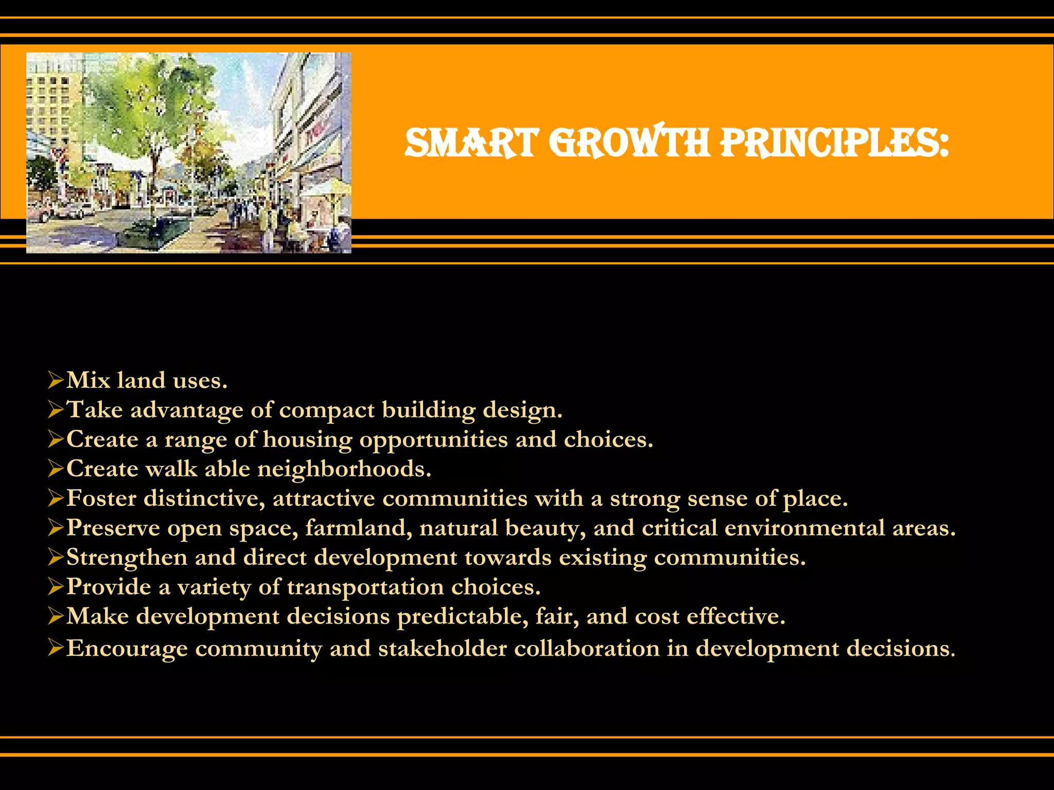 Smart growth principles: Mix land uses. Take advantage of compact building design. Create a range of housing opportunities and choices. Create walk able neighborhoods. Foster distinctive, attractive communities with a strong sense of place. Preserve open space, farmland, natural beauty, and critical environmental areas. Strengthen and direct development towards existing communities. Provide a variety of transportation choices. Make development decisions predictable, fair, and cost effective. Encourage community and stakeholder collaboration in development decisions . 