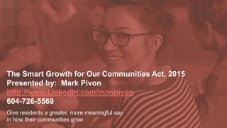 The Smart Growth for Our Communities Act, 2015
Presented by: Mark Pivon
http://www.LinkedIn.com/in/mpivon
604-726-5569
Give residents a greater, more meaningful say
in how their communities grow
 