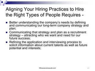 Aligning Your Hiring Practices to Hire
the Right Types of People Requires -
   Better understanding the company’s needs by defining
    and communicating our long-term company strategy and
    plan;
   Communicating that strategy and plan as a recruitment
    strategy – attracting who we want and need for our
    future success;
   Refining the application and interviewing process to
    solicit information about current talents as well as future
    potential and interests;




                          ©theexecutivesuite.com              11
 
