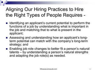 Aligning Our Hiring Practices to Hire
the Right Types of People Requires -
   Identifying an applicant’s current potential to perform the
    functions of a job by understanding what is important in
    the job and matching that to what is present in the
    applicant;
   Assessing and understanding how an applicant’s long-
    term potential can match with the company’s long-term
    strategy; and
   Enabling job role changes to better fit a person’s natural
    talents – by understanding a person’s natural strengths
    and adapting the job role(s) as needed.



                          ©theexecutivesuite.com              12
 