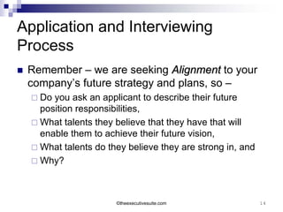 Application and Interviewing
Process
   Remember – we are seeking Alignment to your
    company’s future strategy and plans, so –
     Do you ask an applicant to describe their future
      position responsibilities,
     What talents they believe that they have that will
      enable them to achieve their future vision,
     What talents do they believe they are strong in, and
     Why?




                        ©theexecutivesuite.com               14
 