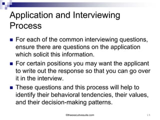 Application and Interviewing
Process
   For each of the common interviewing questions,
    ensure there are questions on the application
    which solicit this information.
   For certain positions you may want the applicant
    to write out the response so that you can go over
    it in the interview.
   These questions and this process will help to
    identify their behavioral tendencies, their values,
    and their decision-making patterns.
                       ©theexecutivesuite.com        15
 