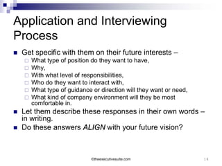 Application and Interviewing
Process
   Get specific with them on their future interests –
       What type of position do they want to have,
       Why,
       With what level of responsibilities,
       Who do they want to interact with,
       What type of guidance or direction will they want or need,
       What kind of company environment will they be most
        comfortable in.
   Let them describe these responses in their own words –
    in writing.
   Do these answers ALIGN with your future vision?



                              ©theexecutivesuite.com                 16
 