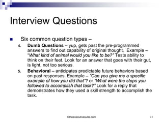 Interview Questions
    Six common question types –
    4.   Dumb Questions – yup, gets past the pre-programmed
         answers to find out capability of original thought. Example –
         “What kind of animal would you like to be?” Tests ability to
         think on their feet. Look for an answer that goes with their gut,
         is light, not too serious.
    5.   Behavioral – anticipates predictable future behaviors based
         on past responses. Example – “Can you give me a specific
         example of how you did that”? or “What were the steps you
         followed to accomplish that task?” Look for a reply that
         demonstrates how they used a skill strength to accomplish the
         task.



                             ©theexecutivesuite.com                     18
 