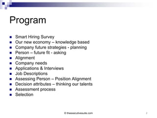 Program
   Smart Hiring Survey
   Our new economy – knowledge based
   Company future strategies - planning
   Person – future fit - asking
   Alignment
   Company needs
   Applications & Interviews
   Job Descriptions
   Assessing Person – Position Alignment
   Decision attributes – thinking our talents
   Assessment process
   Selection



                              © theexecutivesuite.com   2
 