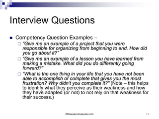 Interview Questions
   Competency Question Examples –
     “Give me an example of a project that you were
      responsible for organizing from beginning to end. How did
      you go about it?”
     “Give me an example of a lesson you have learned from
      making a mistake. What did you do differently going
      forward?”
     “What is the one thing in your life that you have not been
      able to accomplish or complete that gives you the most
      frustration? Why didn’t you complete it?” (Note – this helps
      to identify what they perceive as their weakness and how
      they have adapted (or not) to not rely on that weakness for
      their success.)


                          ©theexecutivesuite.com                20
 