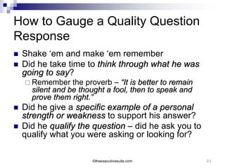 How to Gauge a Quality Question
Response
   Shake ‘em and make ‘em remember
   Did he take time to think through what he was
    going to say?
             say
     Remember    the proverb – “It is better to remain
      silent and be thought a fool, then to speak and
      prove them right.”
   Did he give a specific example of a personal
    strength or weakness to support his answer?
   Did he qualify the question – did he ask you to
    qualify what you were asking or looking for?

                        ©theexecutivesuite.com            21
 