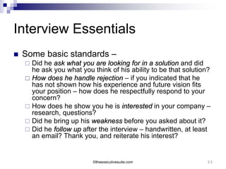 Interview Essentials
   Some basic standards –
     Did he ask what you are looking for in a solution and did
      he ask you what you think of his ability to be that solution?
     How does he handle rejection – if you indicated that he
      has not shown how his experience and future vision fits
      your position – how does he respectfully respond to your
      concern?
     How does he show you he is interested in your company –
      research, questions?
     Did he bring up his weakness before you asked about it?
     Did he follow up after the interview – handwritten, at least
      an email? Thank you, and reiterate his interest?


                           ©theexecutivesuite.com                23
 