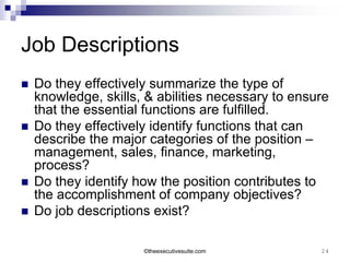 Job Descriptions
   Do they effectively summarize the type of
    knowledge, skills, & abilities necessary to ensure
    that the essential functions are fulfilled.
   Do they effectively identify functions that can
    describe the major categories of the position –
    management, sales, finance, marketing,
    process?
   Do they identify how the position contributes to
    the accomplishment of company objectives?
   Do job descriptions exist?

                      ©theexecutivesuite.com        24
 