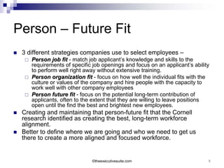Person – Future Fit
   3 different strategies companies use to select employees –
        Person job fit - match job applicant’s knowledge and skills to the
         requirements of specific job openings and focus on an applicant’s ability
         to perform well right away without extensive training.
        Person organization fit - focus on how well the individual fits with the
         culture or values of the company and hire people with the capacity to
         work well with other company employees
        Person future fit - focus on the potential long-term contribution of
         applicants, often to the extent that they are willing to leave positions
         open until the find the best and brightest new employees.
   Creating and maintaining that person-future fit that the Cornell
    research identified as creating the best, long-term workforce
    alignment.
   Better to define where we are going and who we need to get us
    there to create a more aligned and focused workforce.


                                 ©theexecutivesuite.com                          9
 