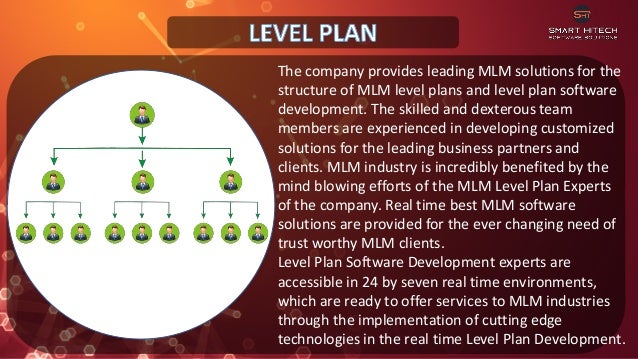 The company provides leading MLM solutions for the
structure of MLM level plans and level plan software
development. The skilled and dexterous team
members are experienced in developing customized
solutions for the leading business partners and
clients. MLM industry is incredibly benefited by the
mind blowing efforts of the MLM Level Plan Experts
of the company. Real time best MLM software
solutions are provided for the ever changing need of
trust worthy MLM clients.
Level Plan Software Development experts are
accessible in 24 by seven real time environments,
which are ready to offer services to MLM industries
through the implementation of cutting edge
technologies in the real time Level Plan Development.
 