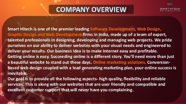 Smart Hitech is one of the premier leading Software Development, Web Design,
Graphic Design and Web Development firms in India, made up of a team of expert,
talented professionals in designing, developing and managing web projects. We pride
ourselves on our ability to deliver websites with your visual needs and engineered to
deliver your results. Our business idea is to make Internet easy and profitable.
Getting online is easy. Succeeding online is a different story. You’ll need more than just
a beautiful website to stand out these days. Online marketing solutions. Conversion-
based web design coupled with a lead generating marketing plan, your online success is
inevitable.
Our goal is to provide all the following aspects- high quality, flexibility and reliable
services. This is along with our websites that are user friendly and compatible and
excellent customer support that will never have you complaining.
 