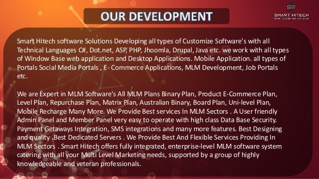 Smart Hitech software Solutions Developing all types of Customize Software's with all
Technical Languages C#, Dot.net, ASP, PHP, Jhoomla, Drupal, Java etc. we work with all types
of Window Base web application and Desktop Applications. Mobile Application. all types of
Portals Social Media Portals , E- Commerce Applications, MLM Development, Job Portals
etc.
We are Expert in MLM Software's All MLM Plans Binary Plan, Product E-Commerce Plan,
Level Plan, Repurchase Plan, Matrix Plan, Australian Binary, Board Plan, Uni-level Plan,
Mobile Recharge Many More. We Provide Best services In MLM Sectors . A User friendly
Admin Panel and Member Panel very easy to operate with high class Data Base Security.
Payment Getaways Integration, SMS integrations and many more features. Best Designing
and quality .Best Dedicated Servers . We Provide Best And Flexible Services Providing In
MLM Sectors . Smart Hitech offers fully integrated, enterprise-level MLM software system
catering with all your Multi Level Marketing needs, supported by a group of highly
knowledgeable and veteran professionals.
 