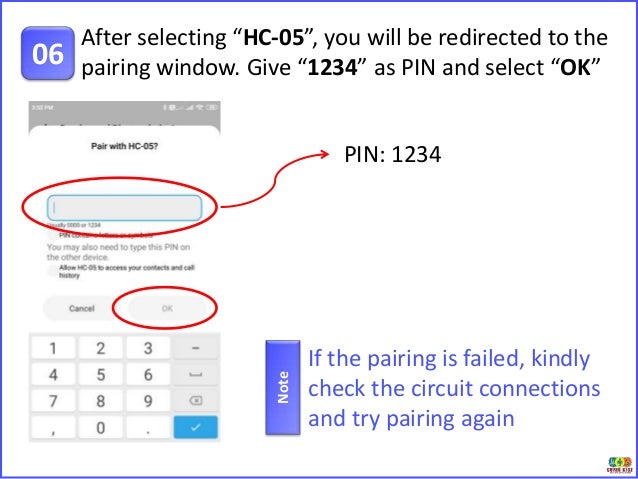 After selecting “HC-05”, you will be redirected to the
pairing window. Give “1234” as PIN and select “OK”
06
PIN: 1234
If the pairing is failed, kindly
check the circuit connections
and try pairing again
Note
 