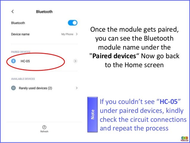 Once the module gets paired,
you can see the Bluetooth
module name under the
"Paired devices“ Now go back
to the Home screen
If you couldn’t see “HC-05”
under paired devices, kindly
check the circuit connections
and repeat the process
Note
 