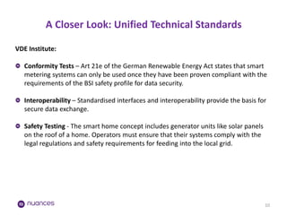 A Closer Look: Unified Technical Standards 
10 
VDE Institute: Conformity Tests – Art 21e of the German Renewable Energy Act states that smart metering systems can only be used once they have been proven compliant with the requirements of the BSI safety profile for data security. Interoperability – Standardised interfaces and interoperability provide the basis for secure data exchange. Safety Testing - The smart home concept includes generator units like solar panels on the roof of a home. Operators must ensure that their systems comply with the legal regulations and safety requirements for feeding into the local grid.  