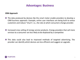 Advantages: Business 
5 
CRM Approach The data produced by devices like the smart meter enable providers to develop a CRM business approach. Example, online user interfaces are being built to entice customers and reduce “churn”, i.e., the rate at which consumers change provider. Increased cross selling of energy service products. Energy providers that sell more services to a consumer are less likely to be displaced by a competitor. This data could also lead to improved methods of targeted advertising. The provider can identify which devices are less efficient and suggest an upgrade.  
