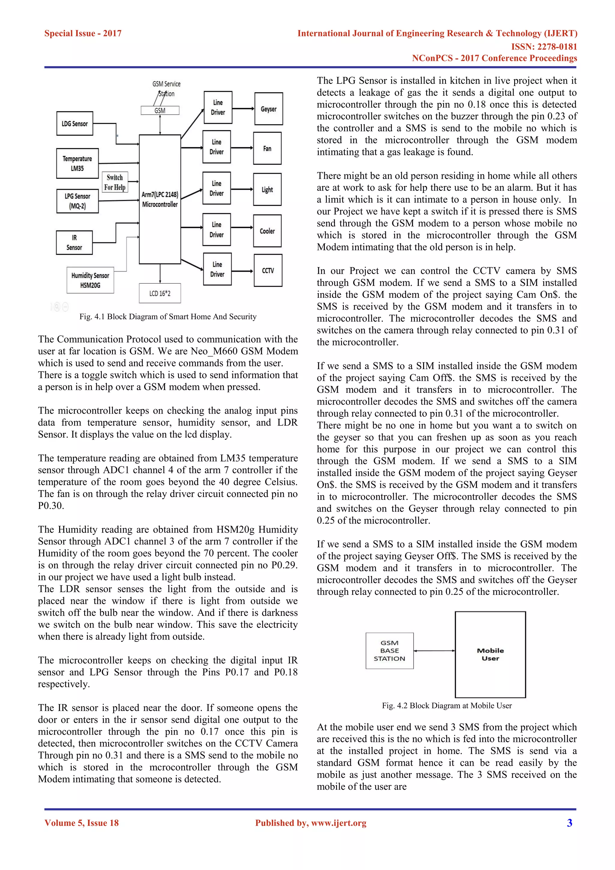 Fig. 4.1 Block Diagram of Smart Home And Security
The Communication Protocol used to communication with the
user at far location is GSM. We are Neo_M660 GSM Modem
which is used to send and receive commands from the user.
There is a toggle switch which is used to send information that
a person is in help over a GSM modem when pressed.
The microcontroller keeps on checking the analog input pins
data from temperature sensor, humidity sensor, and LDR
Sensor. It displays the value on the lcd display.
The temperature reading are obtained from LM35 temperature
sensor through ADC1 channel 4 of the arm 7 controller if the
temperature of the room goes beyond the 40 degree Celsius.
The fan is on through the relay driver circuit connected pin no
P0.30.
The Humidity reading are obtained from HSM20g Humidity
Sensor through ADC1 channel 3 of the arm 7 controller if the
Humidity of the room goes beyond the 70 percent. The cooler
is on through the relay driver circuit connected pin no P0.29.
in our project we have used a light bulb instead.
The LDR sensor senses the light from the outside and is
placed near the window if there is light from outside we
switch off the bulb near the window. And if there is darkness
we switch on the bulb near window. This save the electricity
when there is already light from outside.
The microcontroller keeps on checking the digital input IR
sensor and LPG Sensor through the Pins P0.17 and P0.18
respectively.
The IR sensor is placed near the door. If someone opens the
door or enters in the ir sensor send digital one output to the
microcontroller through the pin no 0.17 once this pin is
detected, then microcontroller switches on the CCTV Camera
Through pin no 0.31 and there is a SMS send to the mobile no
which is stored in the mcrocontroller through the GSM
Modem intimating that someone is detected.
The LPG Sensor is installed in kitchen in live project when it
detects a leakage of gas the it sends a digital one output to
microcontroller through the pin no 0.18 once this is detected
microcontroller switches on the buzzer through the pin 0.23 of
the controller and a SMS is send to the mobile no which is
stored in the microcontroller through the GSM modem
intimating that a gas leakage is found.
There might be an old person residing in home while all others
are at work to ask for help there use to be an alarm. But it has
a limit which is it can intimate to a person in house only. In
our Project we have kept a switch if it is pressed there is SMS
send through the GSM modem to a person whose mobile no
which is stored in the microcontroller through the GSM
Modem intimating that the old person is in help.
In our Project we can control the CCTV camera by SMS
through GSM modem. If we send a SMS to a SIM installed
inside the GSM modem of the project saying Cam On$. the
SMS is received by the GSM modem and it transfers in to
microcontroller. The microcontroller decodes the SMS and
switches on the camera through relay connected to pin 0.31 of
the microcontroller.
If we send a SMS to a SIM installed inside the GSM modem
of the project saying Cam Off$. the SMS is received by the
GSM modem and it transfers in to microcontroller. The
microcontroller decodes the SMS and switches off the camera
through relay connected to pin 0.31 of the microcontroller.
There might be no one in home but you want a to switch on
the geyser so that you can freshen up as soon as you reach
home for this purpose in our project we can control this
through the GSM modem. If we send a SMS to a SIM
installed inside the GSM modem of the project saying Geyser
On$. the SMS is received by the GSM modem and it transfers
in to microcontroller. The microcontroller decodes the SMS
and switches on the Geyser through relay connected to pin
0.25 of the microcontroller.
If we send a SMS to a SIM installed inside the GSM modem
of the project saying Geyser Off$. The SMS is received by the
GSM modem and it transfers in to microcontroller. The
microcontroller decodes the SMS and switches off the Geyser
through relay connected to pin 0.25 of the microcontroller.
Fig. 4.2 Block Diagram at Mobile User
At the mobile user end we send 3 SMS from the project which
are received this is the no which is fed into the microcontroller
at the installed project in home. The SMS is send via a
standard GSM format hence it can be read easily by the
mobile as just another message. The 3 SMS received on the
mobile of the user are
International Journal of Engineering Research & Technology (IJERT)
ISSN: 2278-0181
Published by, www.ijert.org
NConPCS - 2017 Conference Proceedings
Volume 5, Issue 18
Special Issue - 2017
3
 
