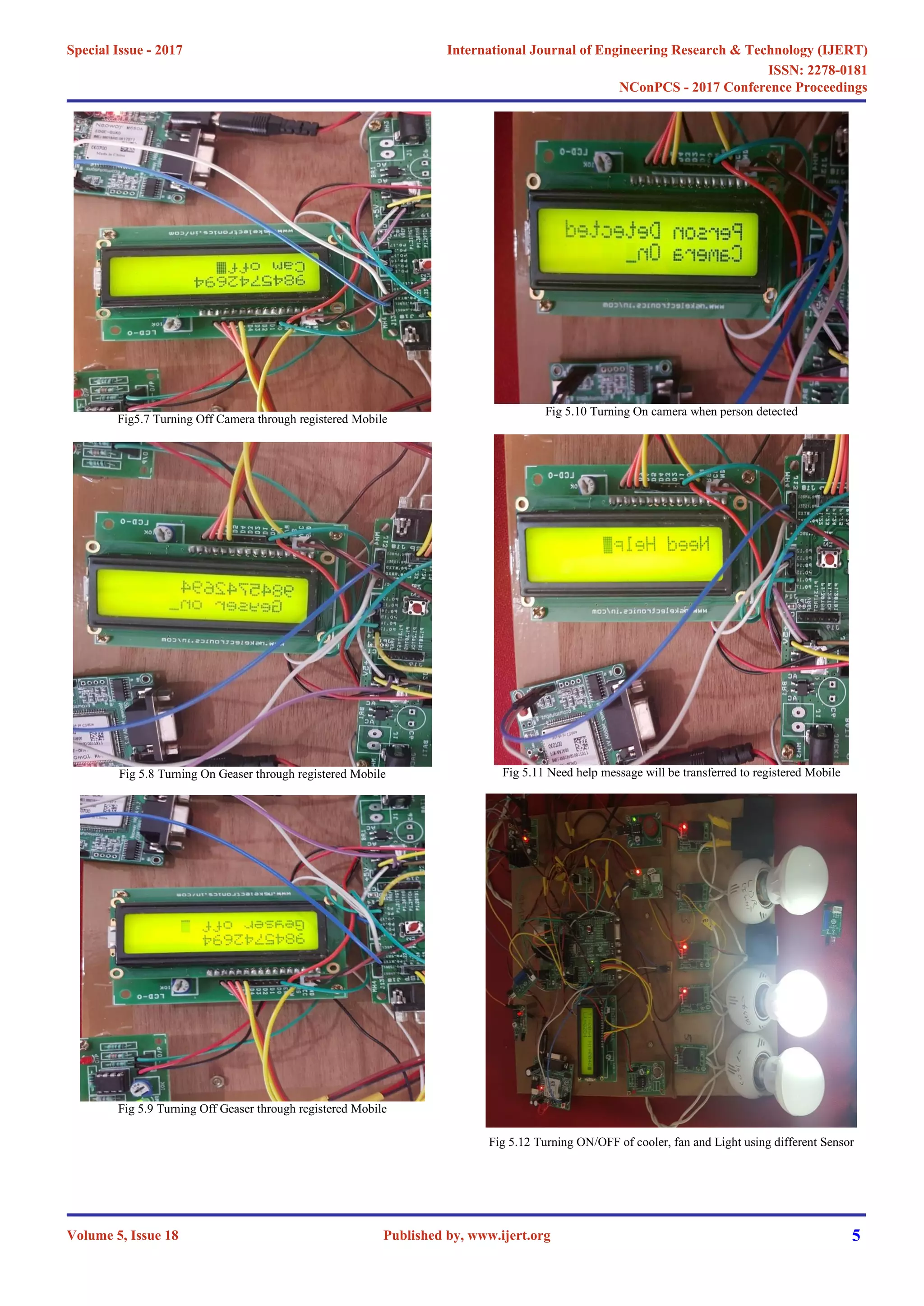 Fig5.7 Turning Off Camera through registered Mobile
Fig 5.8 Turning On Geaser through registered Mobile
Fig 5.9 Turning Off Geaser through registered Mobile
Fig 5.10 Turning On camera when person detected
Fig 5.11 Need help message will be transferred to registered Mobile
Fig 5.12 Turning ON/OFF of cooler, fan and Light using different Sensor
International Journal of Engineering Research & Technology (IJERT)
ISSN: 2278-0181
Published by, www.ijert.org
NConPCS - 2017 Conference Proceedings
Volume 5, Issue 18
Special Issue - 2017
5
 