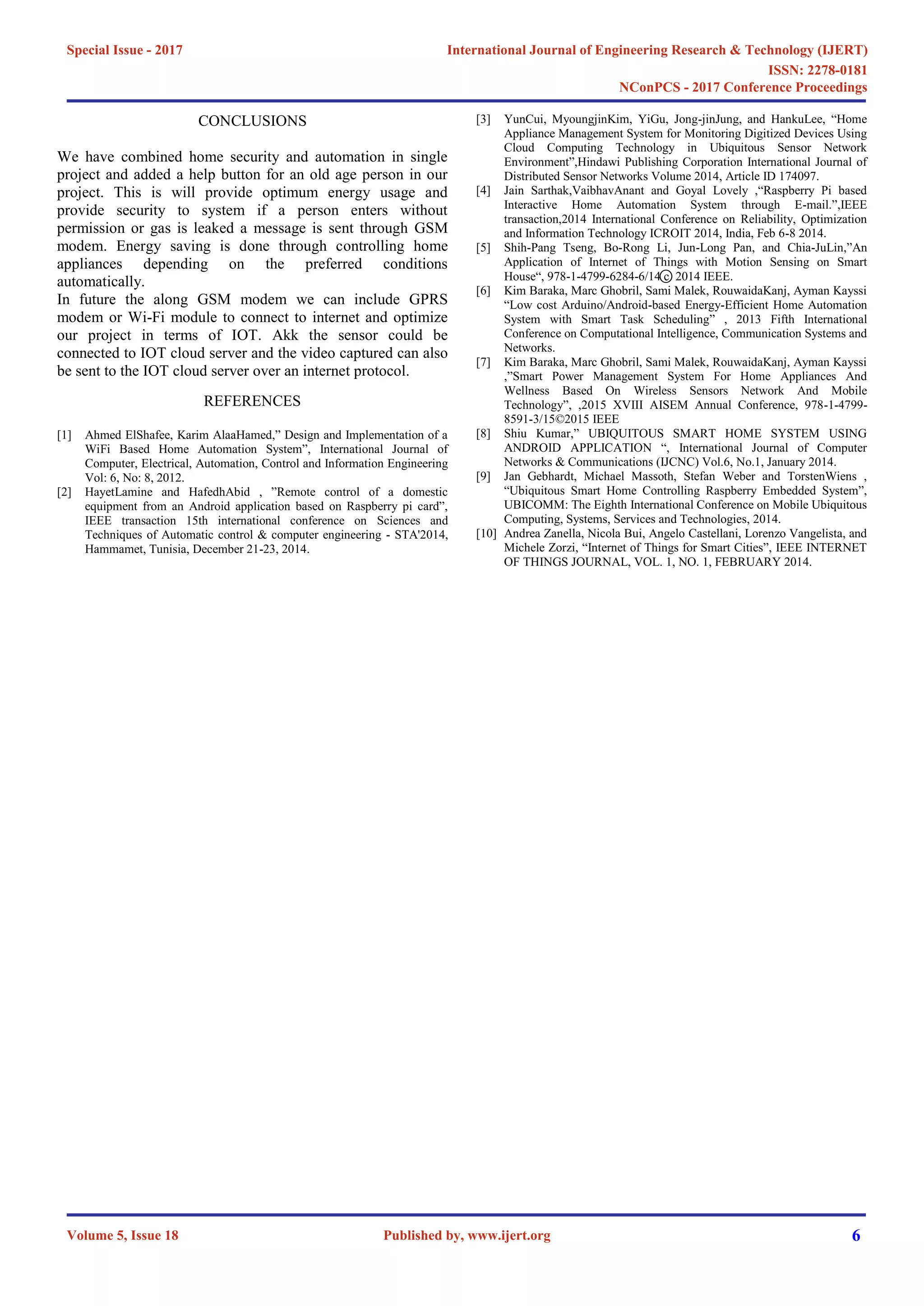 CONCLUSIONS
We have combined home security and automation in single
project and added a help button for an old age person in our
project. This is will provide optimum energy usage and
provide security to system if a person enters without
permission or gas is leaked a message is sent through GSM
modem. Energy saving is done through controlling home
appliances depending on the preferred conditions
automatically.
In future the along GSM modem we can include GPRS
modem or Wi-Fi module to connect to internet and optimize
our project in terms of IOT. Akk the sensor could be
connected to IOT cloud server and the video captured can also
be sent to the IOT cloud server over an internet protocol.
REFERENCES
[1] Ahmed ElShafee, Karim AlaaHamed,” Design and Implementation of a
WiFi Based Home Automation System”, International Journal of
Computer, Electrical, Automation, Control and Information Engineering
Vol: 6, No: 8, 2012.
[2] HayetLamine and HafedhAbid , ”Remote control of a domestic
equipment from an Android application based on Raspberry pi card”,
IEEE transaction 15th international conference on Sciences and
Techniques of Automatic control & computer engineering - STA'2014,
Hammamet, Tunisia, December 21-23, 2014.
[3] YunCui, MyoungjinKim, YiGu, Jong-jinJung, and HankuLee, “Home
Appliance Management System for Monitoring Digitized Devices Using
Cloud Computing Technology in Ubiquitous Sensor Network
Environment”,Hindawi Publishing Corporation International Journal of
Distributed Sensor Networks Volume 2014, Article ID 174097.
[4] Jain Sarthak,VaibhavAnant and Goyal Lovely ,“Raspberry Pi based
Interactive Home Automation System through E-mail.”,IEEE
transaction,2014 International Conference on Reliability, Optimization
and Information Technology ICROIT 2014, India, Feb 6-8 2014.
[5] Shih-Pang Tseng, Bo-Rong Li, Jun-Long Pan, and Chia-JuLin,”An
Application of Internet of Things with Motion Sensing on Smart
House“, 978-1-4799-6284-6/14 c ⃝ 2014 IEEE.
[6] Kim Baraka, Marc Ghobril, Sami Malek, RouwaidaKanj, Ayman Kayssi
“Low cost Arduino/Android-based Energy-Efficient Home Automation
System with Smart Task Scheduling” , 2013 Fifth International
Conference on Computational Intelligence, Communication Systems and
Networks.
[7] Kim Baraka, Marc Ghobril, Sami Malek, RouwaidaKanj, Ayman Kayssi
,”Smart Power Management System For Home Appliances And
Wellness Based On Wireless Sensors Network And Mobile
Technology”, ,2015 XVIII AISEM Annual Conference, 978-1-4799-
8591-3/15©2015 IEEE
[8] Shiu Kumar,” UBIQUITOUS SMART HOME SYSTEM USING
ANDROID APPLICATION “, International Journal of Computer
Networks & Communications (IJCNC) Vol.6, No.1, January 2014.
[9] Jan Gebhardt, Michael Massoth, Stefan Weber and TorstenWiens ,
“Ubiquitous Smart Home Controlling Raspberry Embedded System”,
UBICOMM: The Eighth International Conference on Mobile Ubiquitous
Computing, Systems, Services and Technologies, 2014.
[10] Andrea Zanella, Nicola Bui, Angelo Castellani, Lorenzo Vangelista, and
Michele Zorzi, “Internet of Things for Smart Cities”, IEEE INTERNET
OF THINGS JOURNAL, VOL. 1, NO. 1, FEBRUARY 2014.
International Journal of Engineering Research & Technology (IJERT)
ISSN: 2278-0181
Published by, www.ijert.org
NConPCS - 2017 Conference Proceedings
Volume 5, Issue 18
Special Issue - 2017
6
 