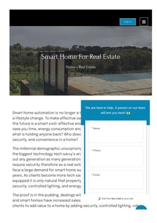 Smart Home For Real Estate
Home » Real Estate
Smart home automation is no longer a trend or in demand, it is a necessity and
a lifestyle change. To make e몭ective sales we must consider the future and
the future is a smart cost-e몭ective energy e몭cient home. If technology can
save you time, energy consumption and provide you safety and security, then
what is holding anyone back? Who doesn’t want lifestyle simplicity, comfort,
security, and convenience in a home?
The millennial demographic unsurprisingly has clearly stated they are one of
the biggest technology tech savvy’s around and let’s not stop there, don’t rule
out any generation as many generations including the older generations
require security therefore as a real estate agent your company will start to
face a large demand for smart home automation especially in the coming
years. As clients become more tech savvy and upgrades of homes are more
equipped it is only natural that property will increase by adding advanced
security, controlled lighting, and energy savings.
The proof is in the pudding, dealings with real estate agents are successful
and smart homes have increased sales. Let us collaborate with you and your
clients to add value to a home by adding security, controlled lighting, video
intercom anywhere doorbell, keyless entry, pool, and spa control, multiroom
Call Us
* Name
* Phone
* Email
We are here to help. A person on our team
will text you back!
Add free live chat to your site
 