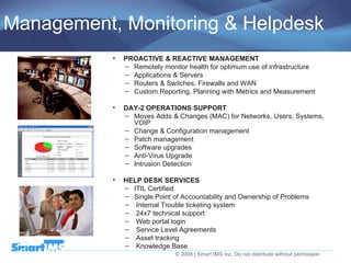 Management, Monitoring & Helpdesk PROACTIVE & REACTIVE MANAGEMENT Remotely monitor health for optimum use of infrastructure Applications & Servers Routers & Switches, Firewalls and WAN Custom Reporting, Planning with Metrics and Measurement DAY-2 OPERATIONS SUPPORT Moves Adds & Changes (MAC) for Networks, Users, Systems, VOIP Change & Configuration management Patch management Software upgrades Anti-Virus Upgrade Intrusion Detection HELP DESK SERVICES  ITIL Certified   Single Point of Accountability and Ownership of Problems Internal Trouble ticketing system  24x7 technical support Web portal login Service Level Agreements Asset tracking Knowledge Base 