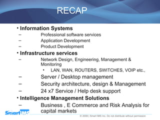 RECAP Information Systems Professional software services  Application Development Product Development  Infrastructure services   Network Design, Engineering, Management & Monitoring LAN, WAN, ROUTERS, SWITCHES, VOIP etc., Server / Desktop management  Security architecture, design & Management 24 x7 Service / Help desk support  Intelligence Management Solutions Business , E Commerce and Risk Analysis for capital markets  