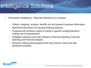 Intelligence Solutions Information Intelligence - help take decisions on business Collect, integrate, analyze, identify risk and present business information Real-time information for decision-taking purposes Purpose-built solutions meant to satisfy a specific analytic/decision-making set of requirements Intelligent solutions and tools related to financial reporting, financial planning and financial analysis Decision-making data analytics that have historic views and also predictive analytics 