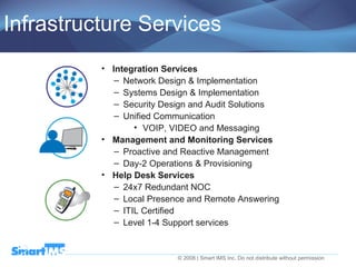 Infrastructure Services Integration Services Network Design & Implementation Systems Design & Implementation Security Design and Audit Solutions Unified Communication VOIP, VIDEO and Messaging Management and Monitoring Services Proactive and Reactive Management Day-2 Operations & Provisioning Help Desk Services 24x7 Redundant NOC Local Presence and Remote Answering ITIL Certified Level 1-4 Support services 