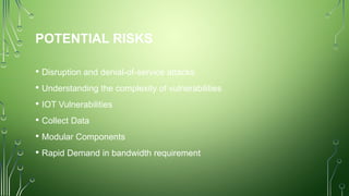 POTENTIAL RISKS
• Disruption and denial-of-service attacks
• Understanding the complexity of vulnerabilities
• IOT Vulnerabilities
• Collect Data
• Modular Components
• Rapid Demand in bandwidth requirement
 