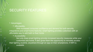 SECURITY FEATURES
• Advantages:
• Affordability:
With increased consumer confidence and demand for both security
integrations and smart home features, smart lighting provides customers with an
affordable way to add both to their home
• Accessibility:
Not only does smart lighting provide increased security measures while your
customers are home, it also gives them the opportunity to remotely access
their lighting anytime, anywhere through an app on their smartphone, if WIFI is
available
 