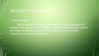 SECURITY FEATURES
• Disadvantages:
DDOS attacks can exploit vulnerabilities in poorly secured IOT
devises. Data security in IOT devices, including lighting fixtures, should
be treated as seriously as that of data centers, private wireless
networks and personal computers.
 