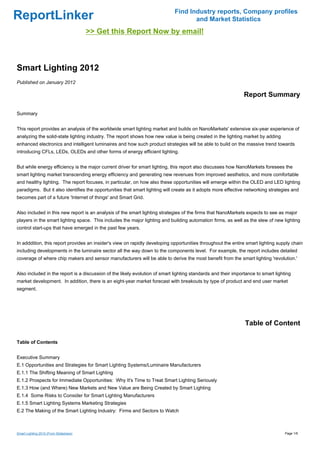 Find Industry reports, Company profiles
ReportLinker                                                                        and Market Statistics
                                        >> Get this Report Now by email!



Smart Lighting 2012
Published on January 2012

                                                                                                               Report Summary

Summary


This report provides an analysis of the worldwide smart lighting market and builds on NanoMarkets' extensive six-year experience of
analyzing the solid-state lighting industry. The report shows how new value is being created in the lighting market by adding
enhanced electronics and intelligent luminaires and how such product strategies will be able to build on the massive trend towards
introducing CFLs, LEDs, OLEDs and other forms of energy efficient lighting.


But while energy efficiency is the major current driver for smart lighting, this report also discusses how NanoMarkets foresees the
smart lighting market transcending energy efficiency and generating new revenues from improved aesthetics, and more comfortable
and healthy lighting. The report focuses, in particular, on how also these opportunities will emerge within the OLED and LED lighting
paradigms. But it also identifies the opportunities that smart lighting will create as it adopts more effective networking strategies and
becomes part of a future 'Internet of things' and Smart Grid.


Also included in this new report is an analysis of the smart lighting strategies of the firms that NanoMarkets expects to see as major
players in the smart lighting space. This includes the major lighting and building automation firms, as well as the slew of new lighting
control start-ups that have emerged in the past few years.


In adddition, this report provides an insider's view on rapidly developing opportunities throughout the entire smart lighting supply chain
including developments in the luminaire sector all the way down to the components level. For example, the report includes detailed
coverage of where chip makers and sensor manufacturers will be able to derive the most benefit from the smart lighting 'revolution.'


Also included in the report is a discussion of the likely evolution of smart lighting standards and their importance to smart lighting
market development. In addition, there is an eight-year market forecast with breakouts by type of product and end user market
segment.




                                                                                                               Table of Content

Table of Contents


Executive Summary
E.1 Opportunities and Strategies for Smart Lighting Systems/Luminaire Manufacturers
E.1.1 The Shifting Meaning of Smart Lighting
E.1.2 Prospects for Immediate Opportunities: Why It's Time to Treat Smart Lighting Seriously
E.1.3 How (and Where) New Markets and New Value are Being Created by Smart Lighting
E.1.4 Some Risks to Consider for Smart Lighting Manufacturers
E.1.5 Smart Lighting Systems Marketing Strategies
E.2 The Making of the Smart Lighting Industry: Firms and Sectors to Watch



Smart Lighting 2012 (From Slideshare)                                                                                              Page 1/6
 