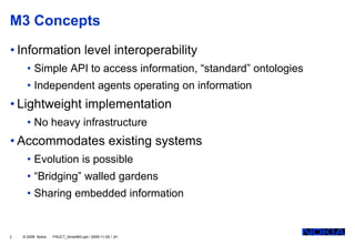 M3 Concepts
• Information level interoperability
      • Simple API to access information, “standard” ontologies
      • Independent agents operating on information
• Lightweight implementation
      • No heavy infrastructure
• Accommodates existing systems
      • Evolution is possible
      • “Bridging” walled gardens
      • Sharing embedded information


2   © 2008 Nokia   FRUCT_SmartM3.ppt / 2009-11-05 / JH
 