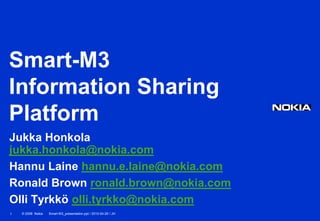 Smart-M3
Information Sharing
Platform
Jukka Honkola
jukka.honkola@nokia.com
Hannu Laine hannu.e.laine@nokia.com
Ronald Brown ronald.brown@nokia.com
Olli Tyrkkö olli.tyrkko@nokia.com
1   © 2008 Nokia   Smart-M3_presentation.ppt / 2010-04-29 / JH
 