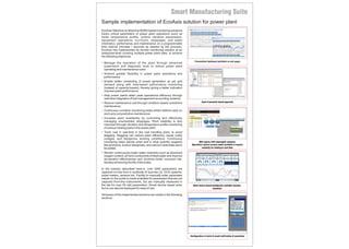 EcoAxis' Machine-to-Machine (M2M) based monitoring solutions
tracks critical parameters of power plant operations (such as
boiler temperature profile, turbine vibration parameters,
equipment operations, run-hours, stoppages, and water
chemistry), performance and maintenance on a programmable
time interval (minutes / seconds as needed by the process).
EcoAxis has implemented its remote monitoring solution at an
enterprise-level covering multiple power plant sites, to achieve
the following objectives:
• Manage the operation of the plant through advanced
supervision and diagnostic tools to reduce power plant
operating and maintenance costs
• Achieve greater flexibility in power plant operations and
performance
• Enable better scheduling of power generation as per grid
demand along with load-based performance monitoring
(instead of capacity-based), thereby giving a better indication
of power plant performance
• Help power plants attain peak operational efficiency through
real-time integration of fuel management accounting systems
• Reduce maintenance cost through condition-based / predictive
maintenance
• Continuous condition monitoring helps detect defects early on
and carry out predictive maintenance
• Increase plant availability by controlling and effectively
managing unscheduled stoppages. Plant reliability is also
improved through vibration and temperature profile monitoring
of various rotating parts in the power plant
• Track coal in real-time in the coal handling plant, to avoid
slagging. Slagging can reduce plant efficiency, cause costly
outages, and dangerous working conditions. Continuous
monitoring helps decide when and in what quantity reagents
like ammonia, sodium bisulphate, and calcium carbonate are to
be added.
• Monitor continuously boiler water chemistry such as dissolved
oxygen content, pH and conductivity of feed water and improve
de-aeration effectiveness and minimize boiler corrosion risk,
thereby enhancing the life of the boiler.
In the solution described here-in, over 3000 parameters are
captured on-line from a multitude of sources viz. DCS systems,
smart meters, sensors etc. Facility to manually enter parameter
values on the portal is made available for parameters that are not
captured from-line instruments, but are manually measured in
the lab for over 50 odd parameters. Smart device based entry
forms can also be deployed for ease of use.
Glimpses of the implemented solutions are visible in the following
sections.
Personalized dashboard published as web pages
MIS reports with meaningful analytics
Operations control screens made available to experts
remotely for viewing in real-time
Smart device based dashboards available anytime,
anywhere
Asset framework based approach
Sample implementation of EcoAxis solution for power plant
Configuration of alerts & email notification & escalation
 