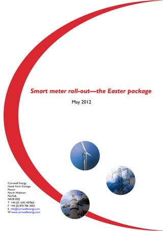 Smart meter roll-out––the Easter package
                              May 2012




Cornwall Energy
Heath Farm Cottage
Paston
North Walsham
Norfolk
NR28 0SQ
T +44 (0) 1692 407865
F +44 (0) 870 706 3003
E info@cornwallenergy.com
W www.cornwallenergy.com
 