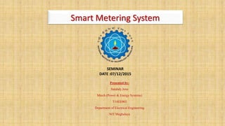 Smart Metering System
Presented by-
Satabdy Jena
Mtech (Power & Energy Systems)
T14EE003
Department of Electrical Engineering
NIT Meghalaya
SEMINAR
DATE :07/12/2015
 