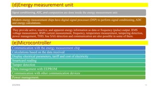 (d)Energy measurement unit
Signal conditioning, ADC, and computation are done inside the energy measurement unit.
Modern energy measurement chips have digital signal processor (DSP) to perform signal conditioning, ADC
and energy calculations.
They provide active, reactive, and apparent energy information as data or frequency (pulse) output. RMS
voltage measurement, RMS current measurement, frequency, temperature measurement, tampering detection,
power management, THD, line SAG detection and communication are also possible in some of them.
2/21/2016 11
(e)Microcontroller
Communication with the energy measurement chip
Calculations based on the data received
Display electrical parameters, tariff and cost of electricity
Smartcard reading
Tamper detection
Data management with EEPROM
Communication with other communication devices
Power management.
 