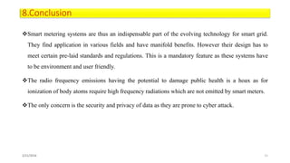 8.Conclusion
Smart metering systems are thus an indispensable part of the evolving technology for smart grid.
They find application in various fields and have manifold benefits. However their design has to
meet certain pre-laid standards and regulations. This is a mandatory feature as these systems have
to be environment and user friendly.
The radio frequency emissions having the potential to damage public health is a hoax as for
ionization of body atoms require high frequency radiations which are not emitted by smart meters.
The only concern is the security and privacy of data as they are prone to cyber attack.
2/21/2016 21
 