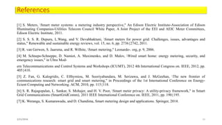References
[1] S. Meters, Smart meter systems: a metering industry perspective," An Edison Electric Institute-Association of Edison
Illuminating Companies-Utilities Telecom Council White Paper, A Joint Project of the EEI and AEIC Meter Committees,
Edison Electric Institute, 2011.
[2] S. S. S. R. Depuru, L.Wang, and V. Devabhaktuni, Smart meters for power grid: Challenges, issues, advantages and
status," Renewable and sustainable energy reviews, vol. 15, no. 6, pp. 2736{2742, 2011.
[3] R. van Gerwen, S. Jaarsma, and R. Wilhite, Smart metering," Leonardo-. org, p. 9, 2006.
[4] M. Schneps-Schneppe, D. Namiot, A. Maximenko, and D. Malov, Wired smart home: energy metering, security, and
emergency issues," in Ultra Mod-
ern Telecommunications and Control Systems and Workshops (ICUMT), 2012 4th International Congress on. IEEE, 2012, pp.
405{410.
[5] Z. Fan, G. Kalogridis, C. Efthymiou, M. Sooriyabandara, M. Serizawa, and J. McGeehan, The new frontier of
communications research: smart grid and smart metering," in Proceedings of the 1st International Conference on Energy-
Ecient Computing and Networking. ACM, 2010, pp. 115{118.
[6] S. R. Rajagopalan, L. Sankar, S. Mohajer, and H. V. Poor, Smart meter privacy: A utility-privacy framework," in Smart
Grid Communications (SmartGridComm), 2011 IEEE International Conference on. IEEE, 2011, pp. 190{195.
[7] K. Weranga, S. Kumarawadu, and D. Chandima, Smart metering design and applications. Springer, 2014.
2/21/2016 22
 