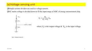 (a)Voltage sensing unit
Simple resistor dividers are used as voltage sensors.
AC mains voltage is divided down to fit the input range of ADC of energy measurement chip.
where, 𝑉𝑜 is the output voltage & 𝑉𝑖𝑛 is the input voltage.
2/21/2016 8
R1
R2
To ADC
Vin
𝑉𝑜 =
𝑅2
𝑅1 + 𝑅2
𝑉𝑖𝑛
Fig.8. Voltage sensing unit
 